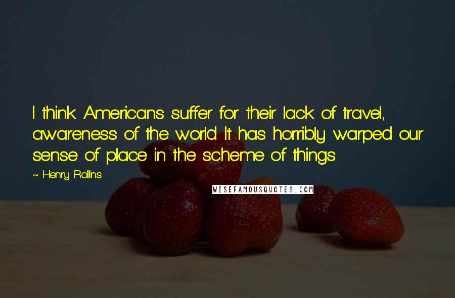 Henry Rollins Quotes: I think Americans suffer for their lack of travel, awareness of the world. It has horribly warped our sense of place in the scheme of things.