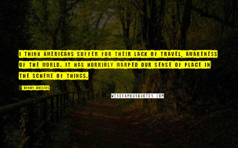 Henry Rollins Quotes: I think Americans suffer for their lack of travel, awareness of the world. It has horribly warped our sense of place in the scheme of things.