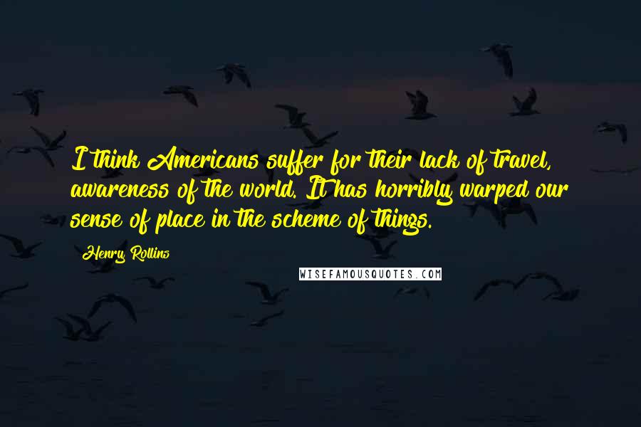 Henry Rollins Quotes: I think Americans suffer for their lack of travel, awareness of the world. It has horribly warped our sense of place in the scheme of things.