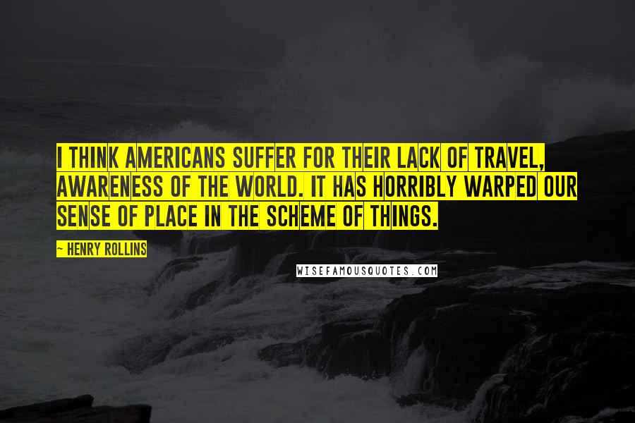 Henry Rollins Quotes: I think Americans suffer for their lack of travel, awareness of the world. It has horribly warped our sense of place in the scheme of things.