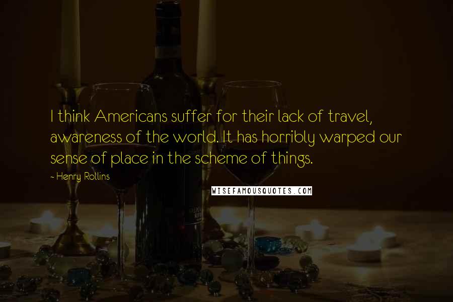 Henry Rollins Quotes: I think Americans suffer for their lack of travel, awareness of the world. It has horribly warped our sense of place in the scheme of things.