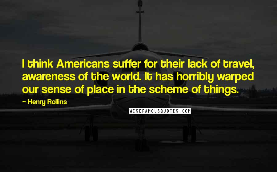 Henry Rollins Quotes: I think Americans suffer for their lack of travel, awareness of the world. It has horribly warped our sense of place in the scheme of things.