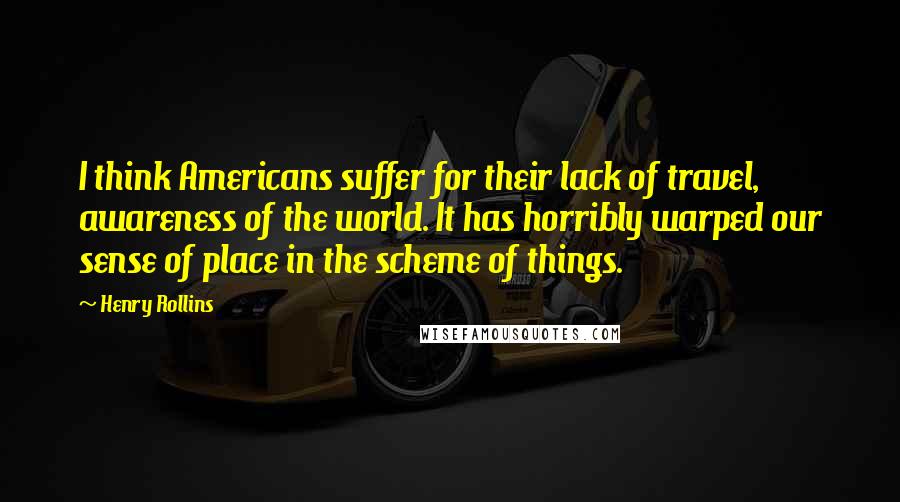 Henry Rollins Quotes: I think Americans suffer for their lack of travel, awareness of the world. It has horribly warped our sense of place in the scheme of things.