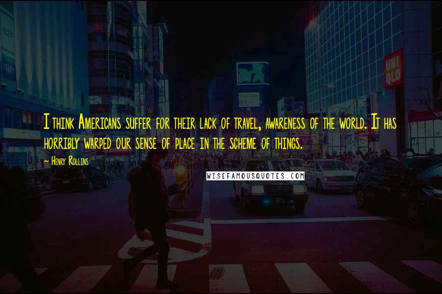 Henry Rollins Quotes: I think Americans suffer for their lack of travel, awareness of the world. It has horribly warped our sense of place in the scheme of things.