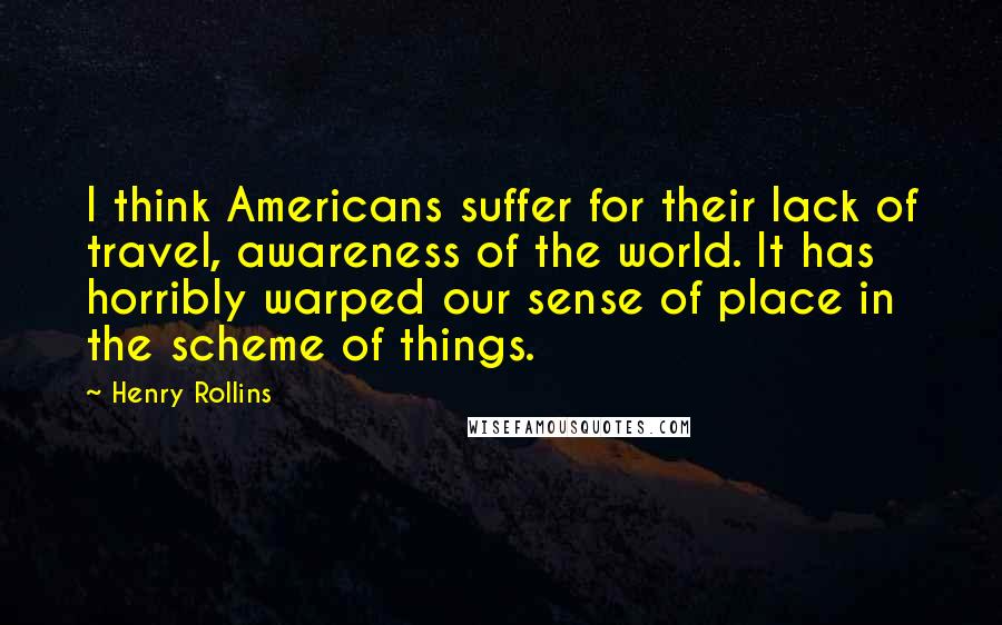 Henry Rollins Quotes: I think Americans suffer for their lack of travel, awareness of the world. It has horribly warped our sense of place in the scheme of things.