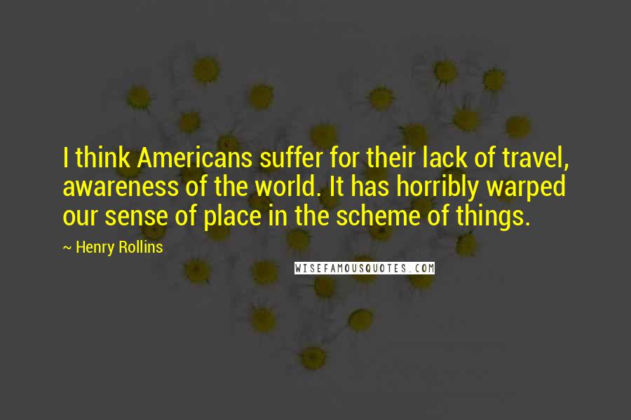 Henry Rollins Quotes: I think Americans suffer for their lack of travel, awareness of the world. It has horribly warped our sense of place in the scheme of things.