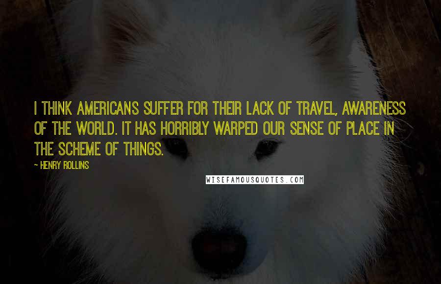 Henry Rollins Quotes: I think Americans suffer for their lack of travel, awareness of the world. It has horribly warped our sense of place in the scheme of things.