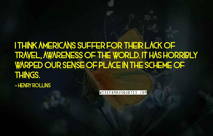 Henry Rollins Quotes: I think Americans suffer for their lack of travel, awareness of the world. It has horribly warped our sense of place in the scheme of things.