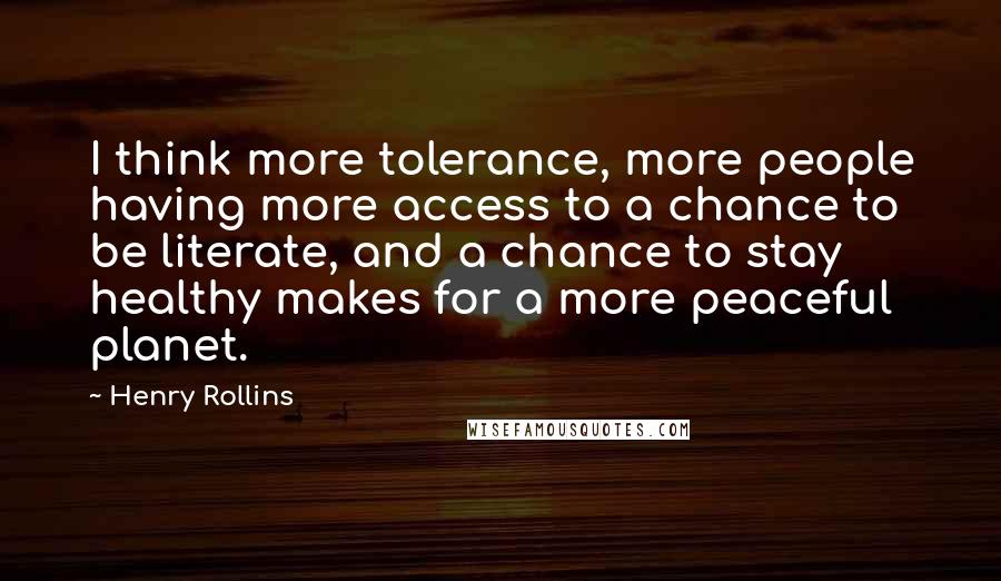 Henry Rollins Quotes: I think more tolerance, more people having more access to a chance to be literate, and a chance to stay healthy makes for a more peaceful planet.