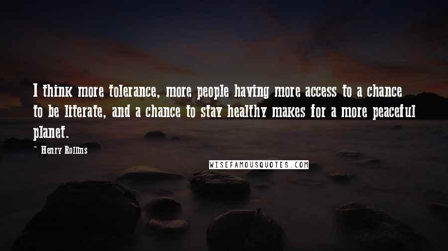 Henry Rollins Quotes: I think more tolerance, more people having more access to a chance to be literate, and a chance to stay healthy makes for a more peaceful planet.