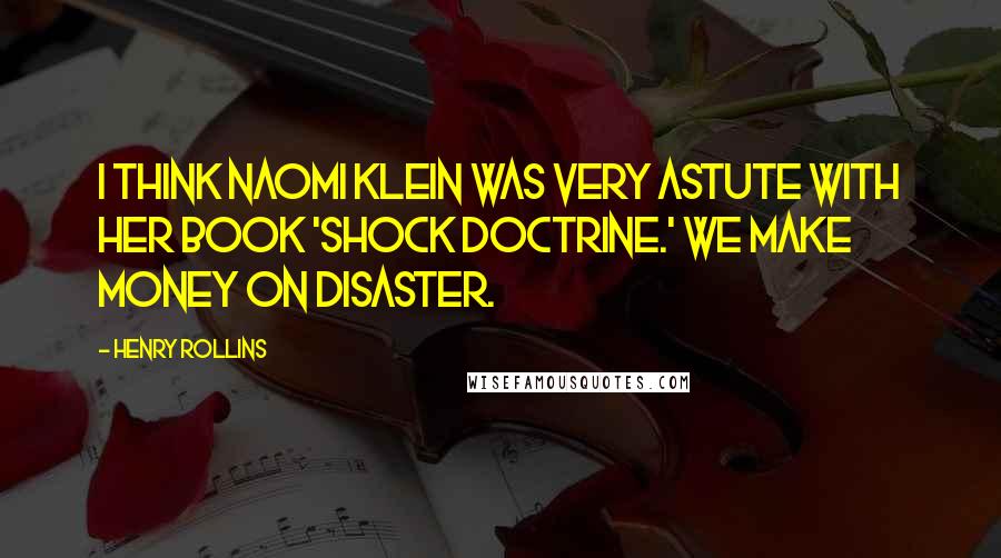 Henry Rollins Quotes: I think Naomi Klein was very astute with her book 'Shock Doctrine.' We make money on disaster.