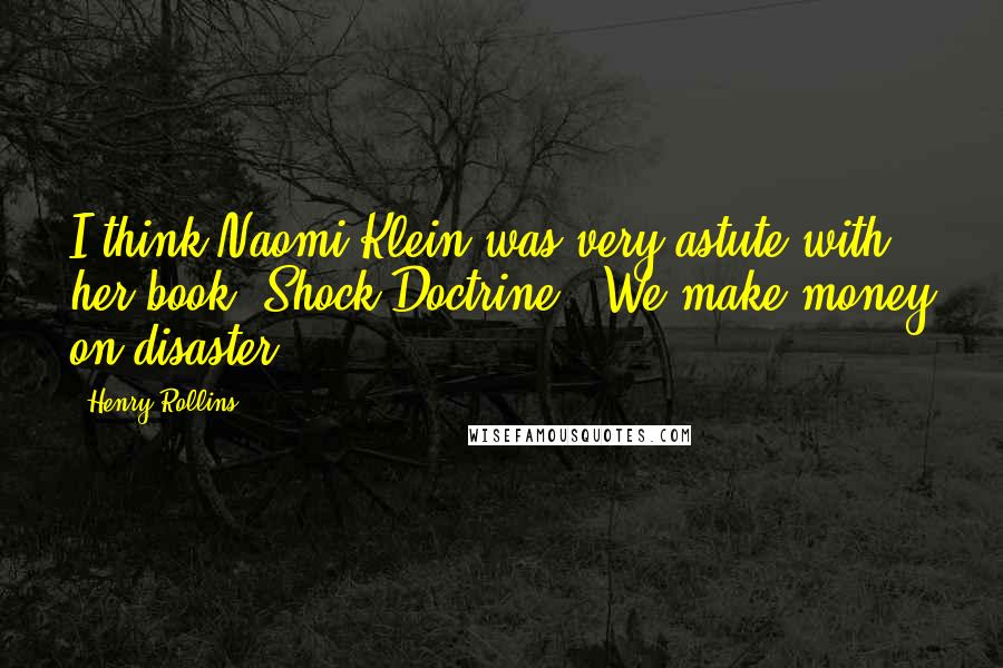 Henry Rollins Quotes: I think Naomi Klein was very astute with her book 'Shock Doctrine.' We make money on disaster.