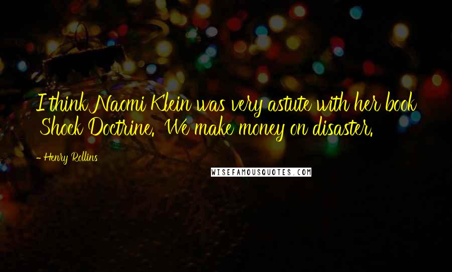 Henry Rollins Quotes: I think Naomi Klein was very astute with her book 'Shock Doctrine.' We make money on disaster.