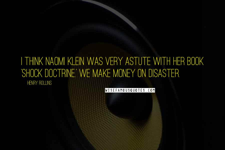 Henry Rollins Quotes: I think Naomi Klein was very astute with her book 'Shock Doctrine.' We make money on disaster.