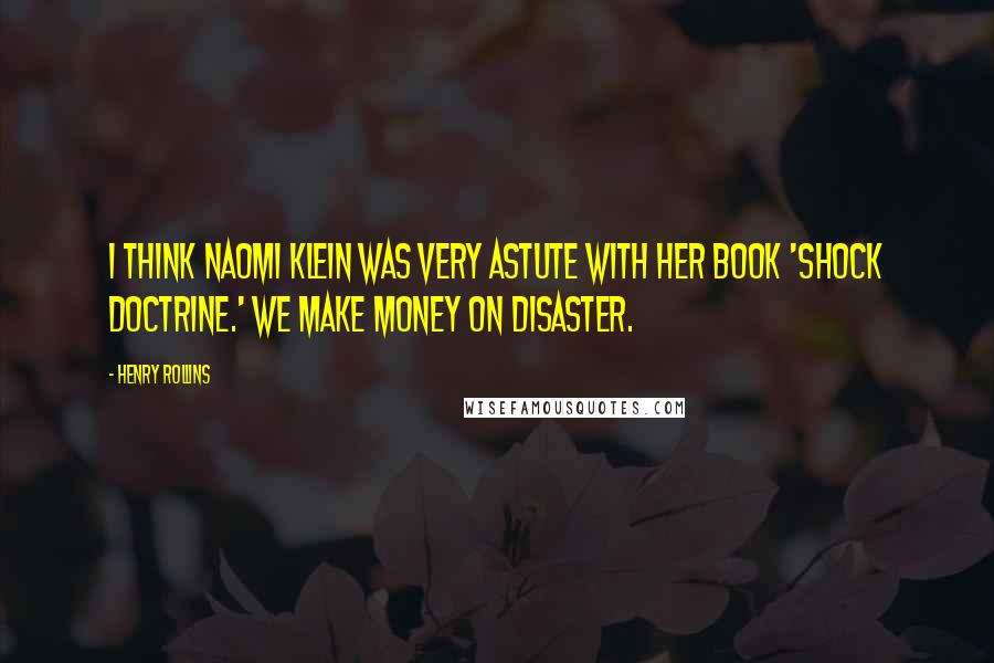 Henry Rollins Quotes: I think Naomi Klein was very astute with her book 'Shock Doctrine.' We make money on disaster.