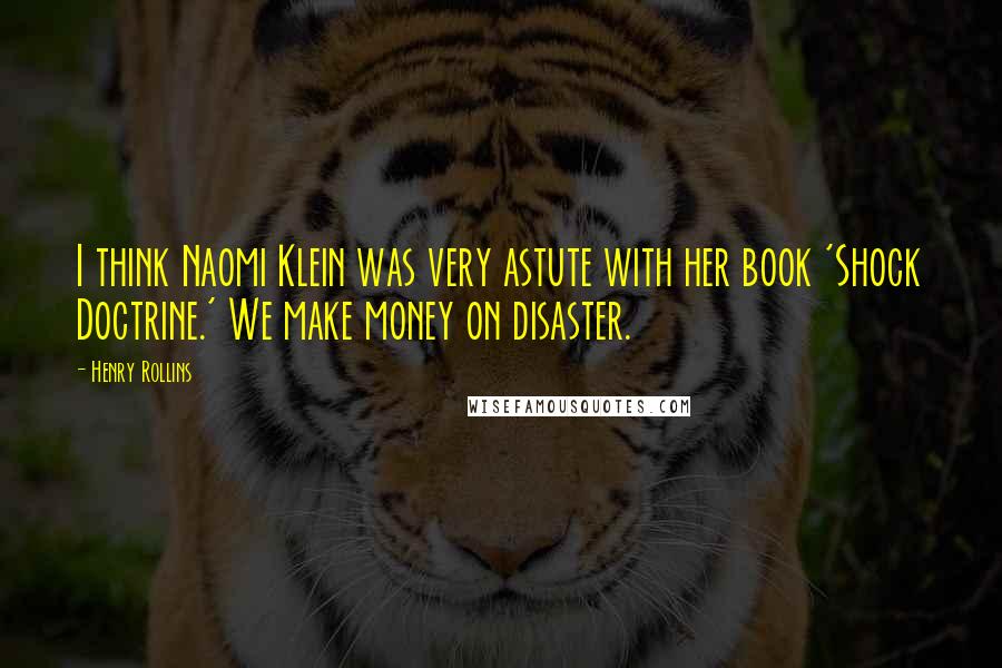 Henry Rollins Quotes: I think Naomi Klein was very astute with her book 'Shock Doctrine.' We make money on disaster.