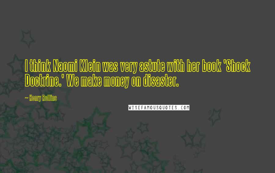 Henry Rollins Quotes: I think Naomi Klein was very astute with her book 'Shock Doctrine.' We make money on disaster.