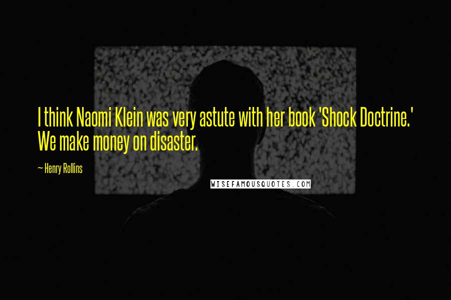 Henry Rollins Quotes: I think Naomi Klein was very astute with her book 'Shock Doctrine.' We make money on disaster.