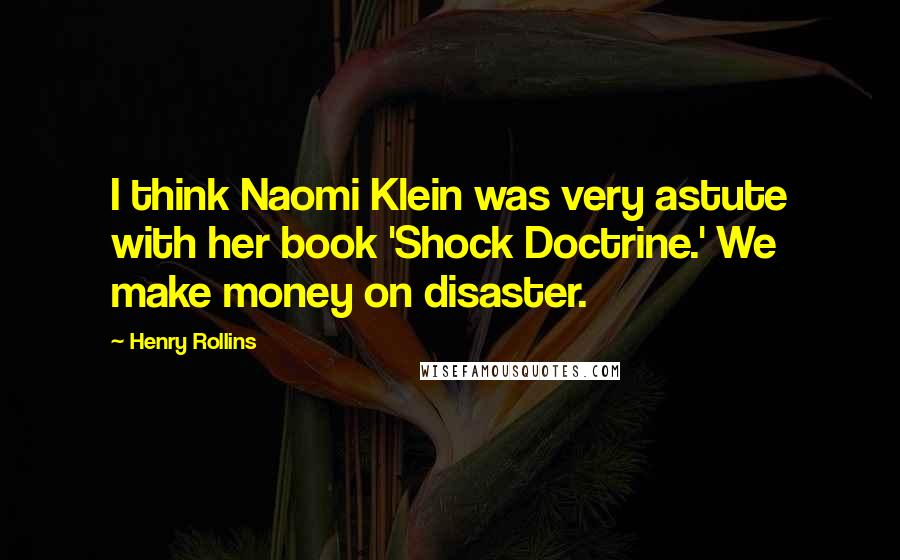 Henry Rollins Quotes: I think Naomi Klein was very astute with her book 'Shock Doctrine.' We make money on disaster.