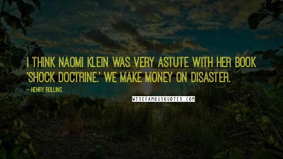 Henry Rollins Quotes: I think Naomi Klein was very astute with her book 'Shock Doctrine.' We make money on disaster.