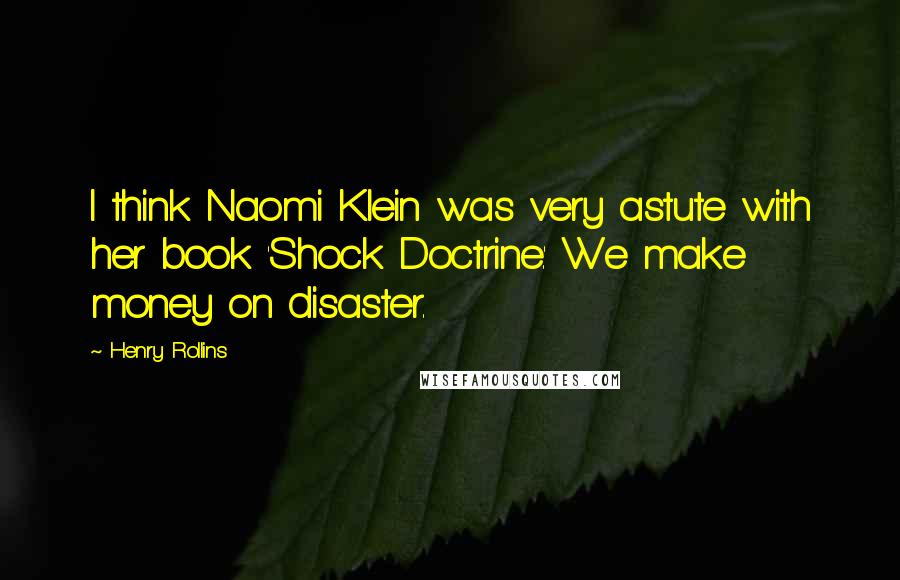 Henry Rollins Quotes: I think Naomi Klein was very astute with her book 'Shock Doctrine.' We make money on disaster.