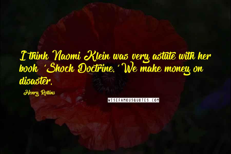 Henry Rollins Quotes: I think Naomi Klein was very astute with her book 'Shock Doctrine.' We make money on disaster.