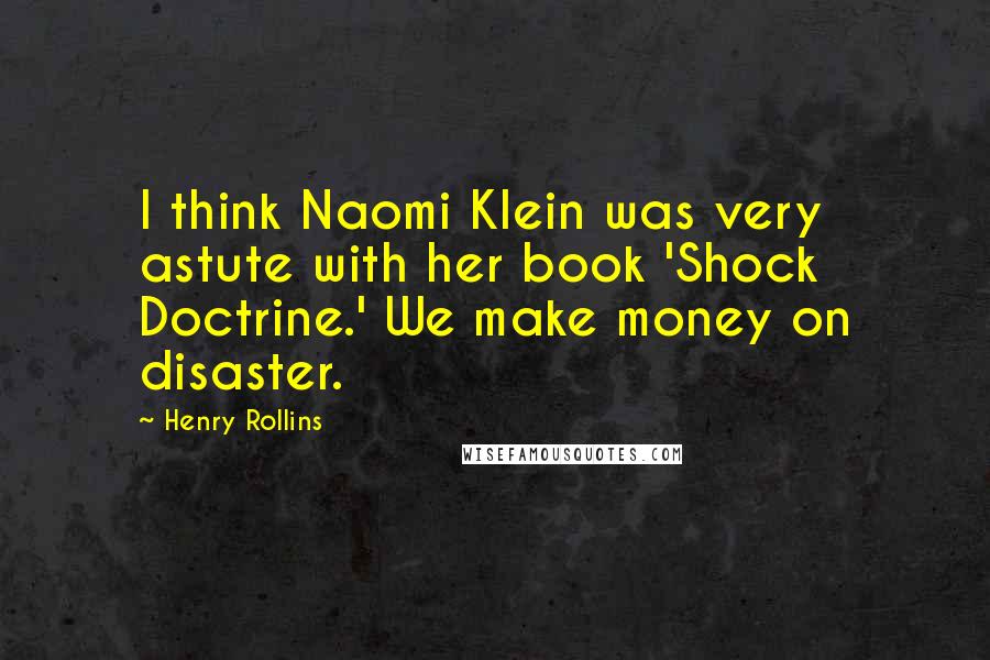 Henry Rollins Quotes: I think Naomi Klein was very astute with her book 'Shock Doctrine.' We make money on disaster.