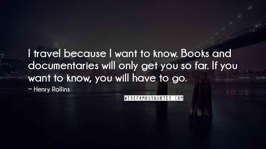 Henry Rollins Quotes: I travel because I want to know. Books and documentaries will only get you so far. If you want to know, you will have to go.