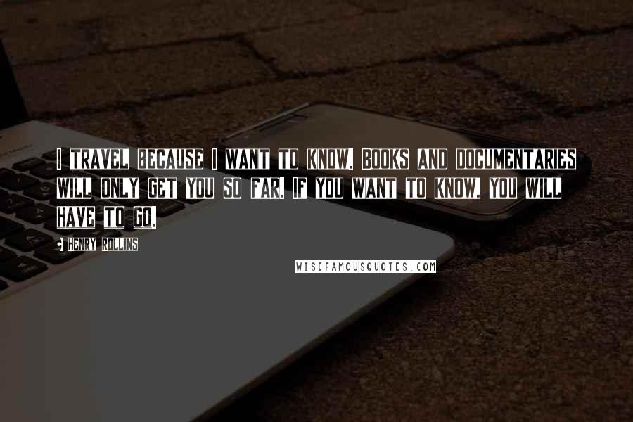 Henry Rollins Quotes: I travel because I want to know. Books and documentaries will only get you so far. If you want to know, you will have to go.