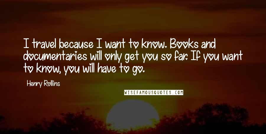 Henry Rollins Quotes: I travel because I want to know. Books and documentaries will only get you so far. If you want to know, you will have to go.