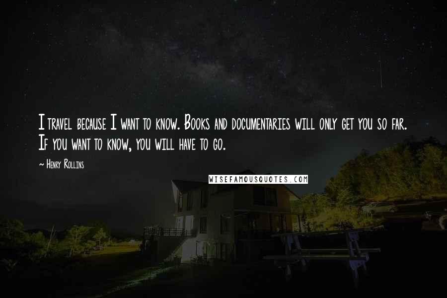 Henry Rollins Quotes: I travel because I want to know. Books and documentaries will only get you so far. If you want to know, you will have to go.
