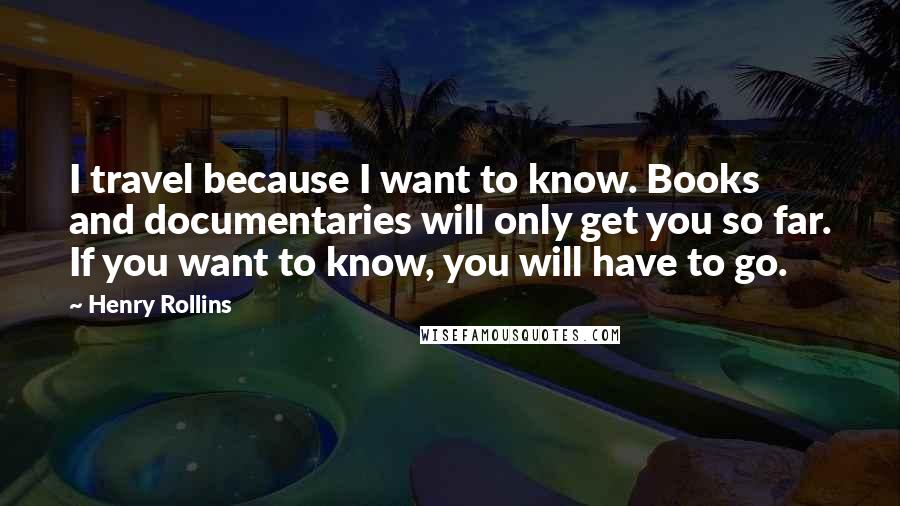 Henry Rollins Quotes: I travel because I want to know. Books and documentaries will only get you so far. If you want to know, you will have to go.