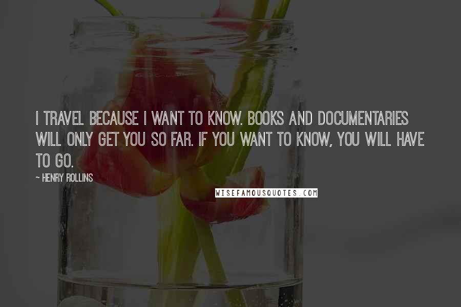 Henry Rollins Quotes: I travel because I want to know. Books and documentaries will only get you so far. If you want to know, you will have to go.