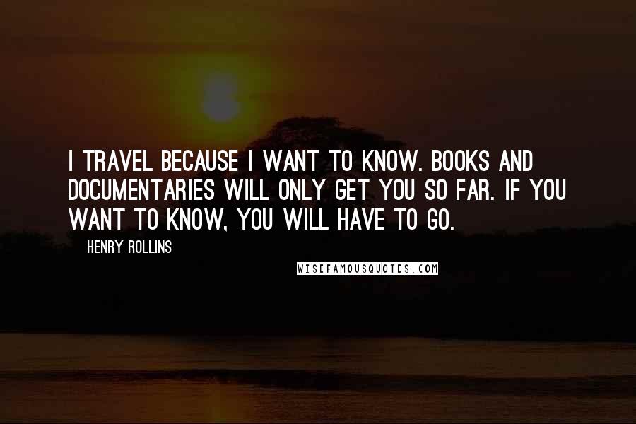 Henry Rollins Quotes: I travel because I want to know. Books and documentaries will only get you so far. If you want to know, you will have to go.