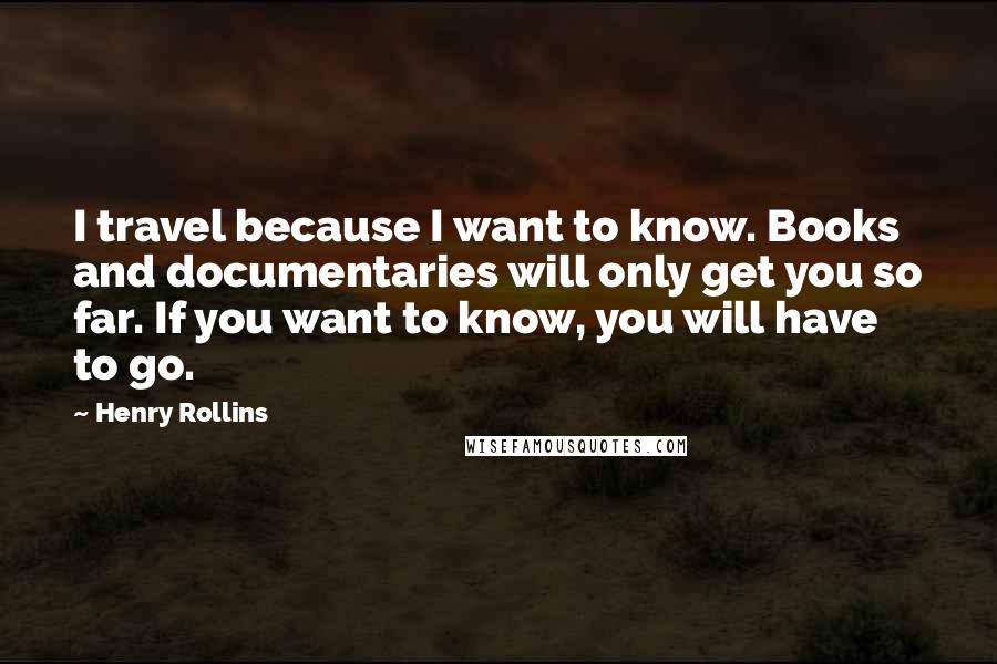 Henry Rollins Quotes: I travel because I want to know. Books and documentaries will only get you so far. If you want to know, you will have to go.