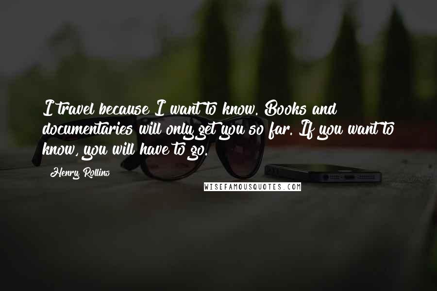 Henry Rollins Quotes: I travel because I want to know. Books and documentaries will only get you so far. If you want to know, you will have to go.