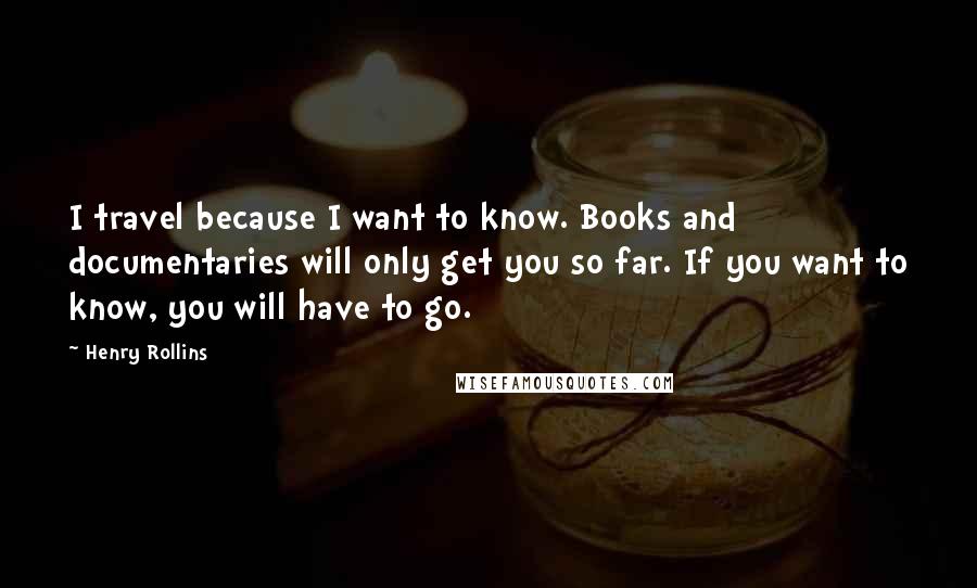 Henry Rollins Quotes: I travel because I want to know. Books and documentaries will only get you so far. If you want to know, you will have to go.