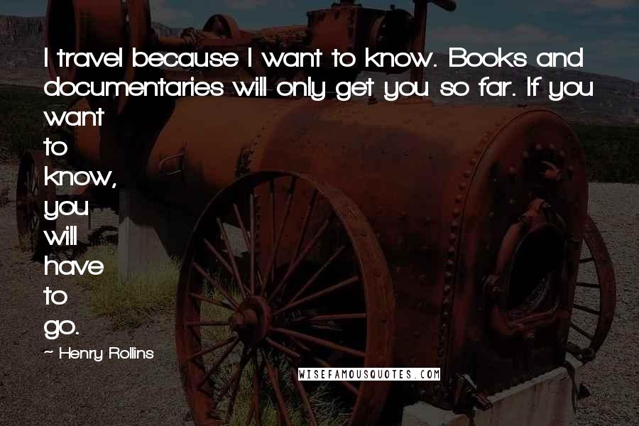 Henry Rollins Quotes: I travel because I want to know. Books and documentaries will only get you so far. If you want to know, you will have to go.