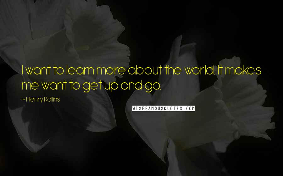 Henry Rollins Quotes: I want to learn more about the world. It makes me want to get up and go.