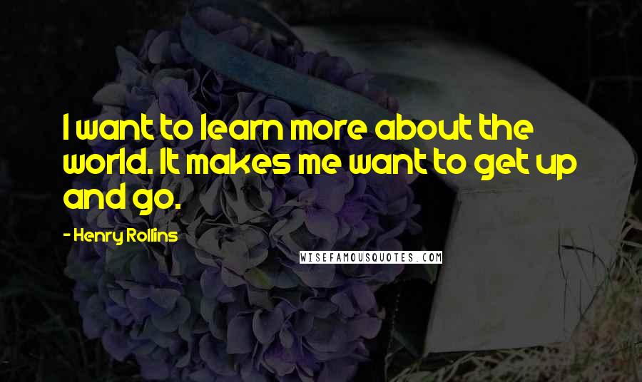 Henry Rollins Quotes: I want to learn more about the world. It makes me want to get up and go.