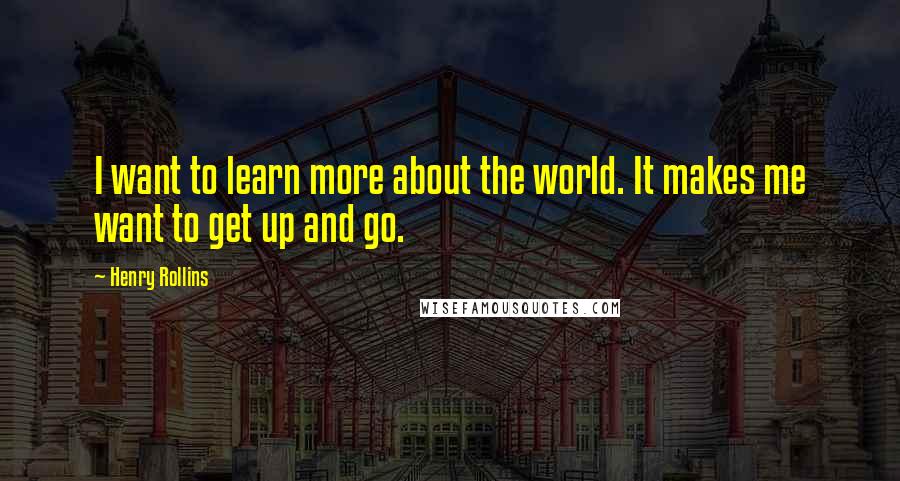 Henry Rollins Quotes: I want to learn more about the world. It makes me want to get up and go.