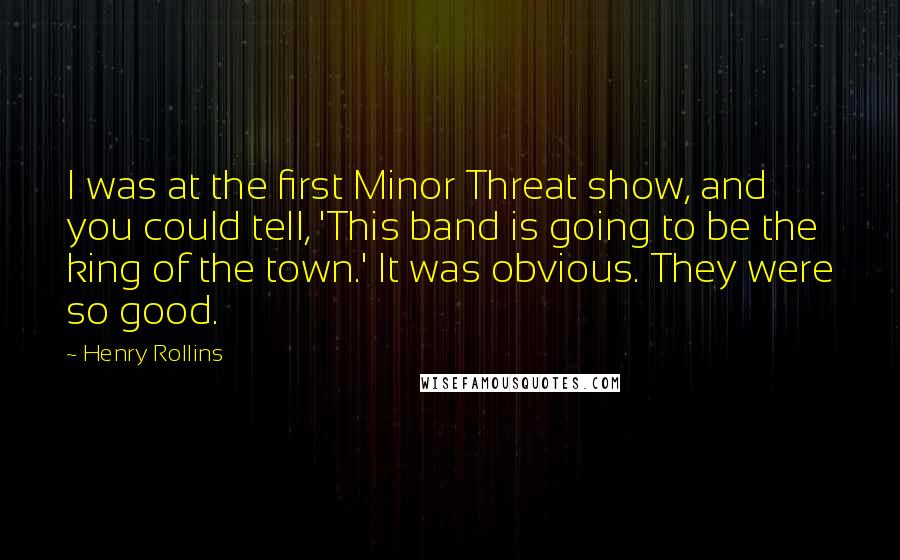Henry Rollins Quotes: I was at the first Minor Threat show, and you could tell, 'This band is going to be the king of the town.' It was obvious. They were so good.