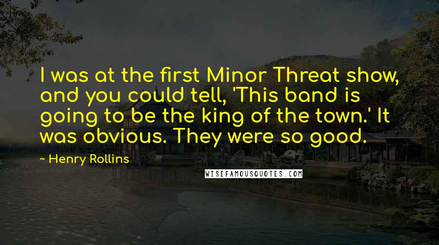 Henry Rollins Quotes: I was at the first Minor Threat show, and you could tell, 'This band is going to be the king of the town.' It was obvious. They were so good.