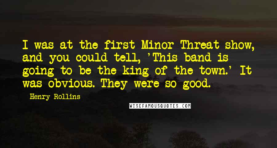 Henry Rollins Quotes: I was at the first Minor Threat show, and you could tell, 'This band is going to be the king of the town.' It was obvious. They were so good.
