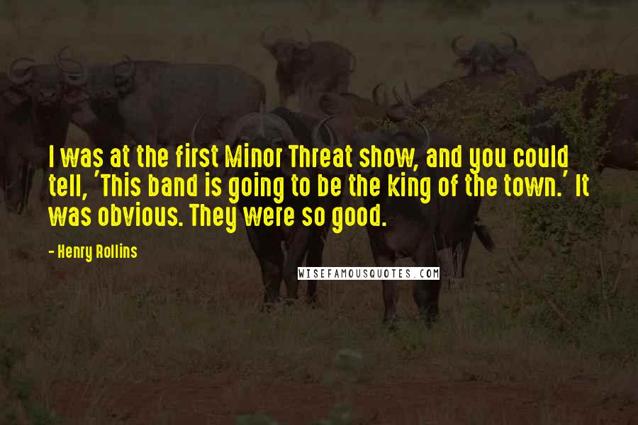 Henry Rollins Quotes: I was at the first Minor Threat show, and you could tell, 'This band is going to be the king of the town.' It was obvious. They were so good.