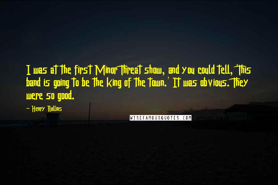 Henry Rollins Quotes: I was at the first Minor Threat show, and you could tell, 'This band is going to be the king of the town.' It was obvious. They were so good.