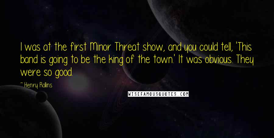 Henry Rollins Quotes: I was at the first Minor Threat show, and you could tell, 'This band is going to be the king of the town.' It was obvious. They were so good.