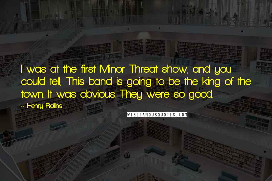 Henry Rollins Quotes: I was at the first Minor Threat show, and you could tell, 'This band is going to be the king of the town.' It was obvious. They were so good.