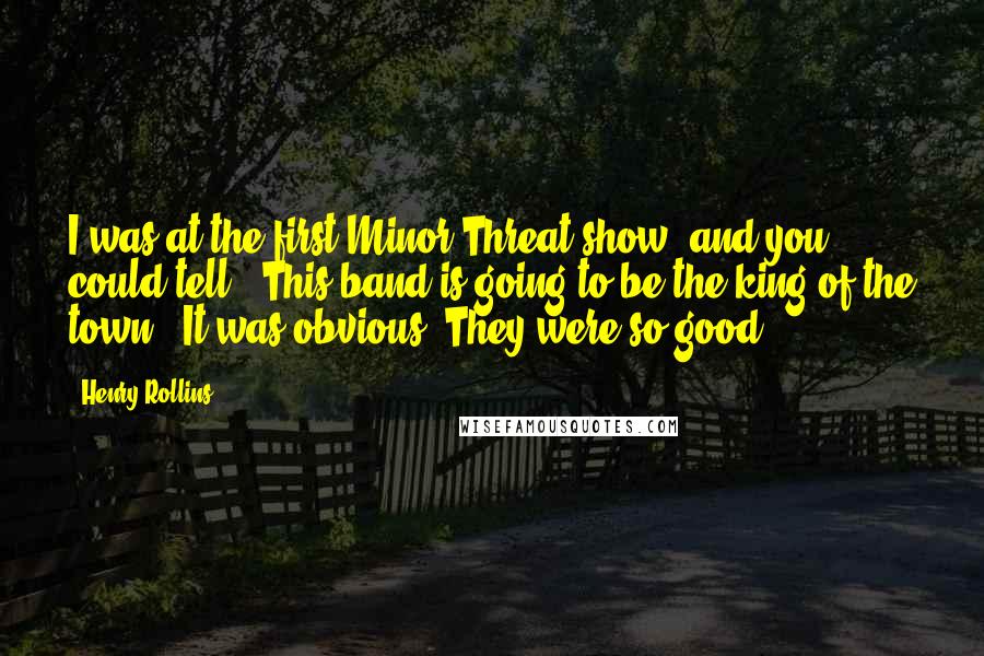 Henry Rollins Quotes: I was at the first Minor Threat show, and you could tell, 'This band is going to be the king of the town.' It was obvious. They were so good.