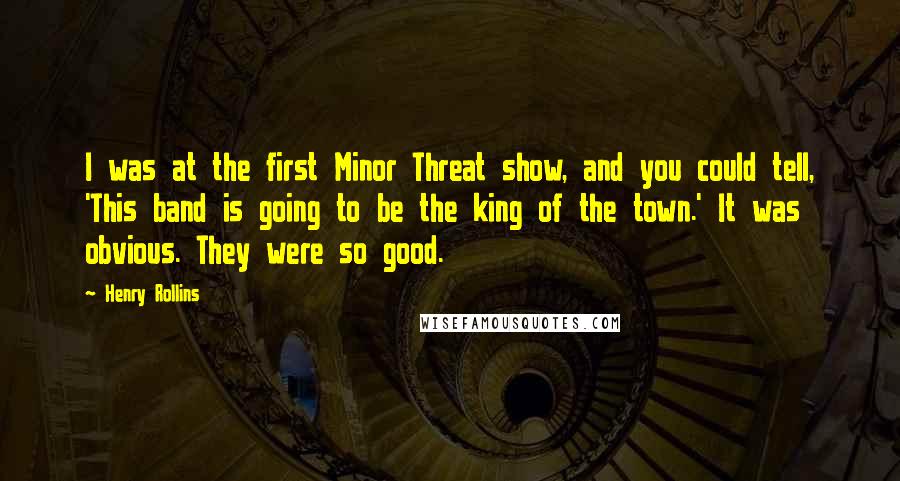 Henry Rollins Quotes: I was at the first Minor Threat show, and you could tell, 'This band is going to be the king of the town.' It was obvious. They were so good.